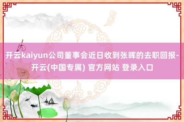 开云kaiyun公司董事会近日收到张晖的去职回报-开云(中国专属) 官方网站 登录入口