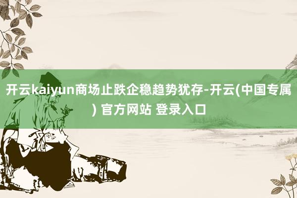 开云kaiyun商场止跌企稳趋势犹存-开云(中国专属) 官方网站 登录入口