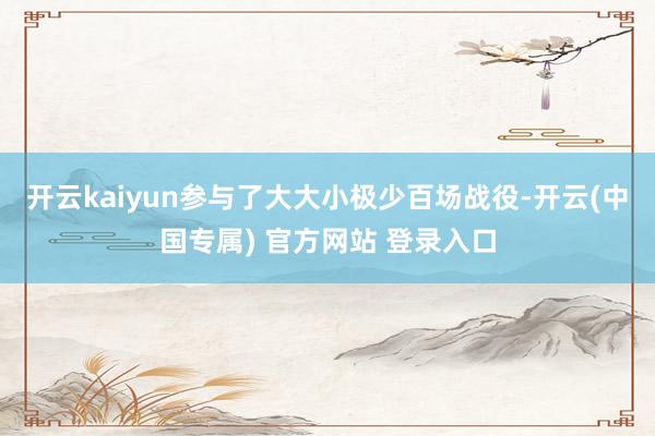 开云kaiyun参与了大大小极少百场战役-开云(中国专属) 官方网站 登录入口