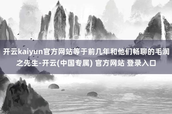 开云kaiyun官方网站等于前几年和他们畅聊的毛润之先生-开云(中国专属) 官方网站 登录入口