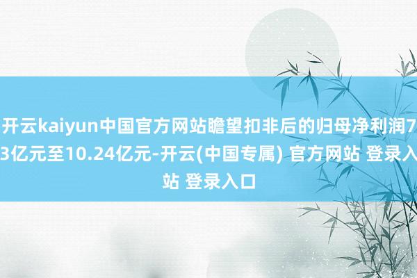 开云kaiyun中国官方网站瞻望扣非后的归母净利润7.93亿元至10.24亿元-开云(中国专属) 官方网站 登录入口