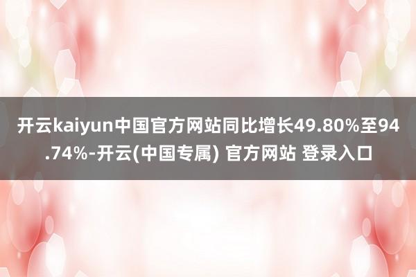 开云kaiyun中国官方网站同比增长49.80%至94.74%-开云(中国专属) 官方网站 登录入口