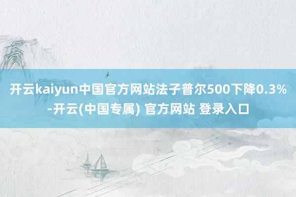 开云kaiyun中国官方网站法子普尔500下降0.3%-开云(中国专属) 官方网站 登录入口