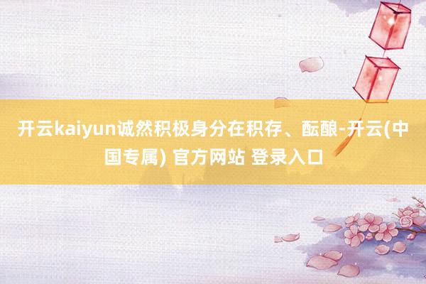 开云kaiyun诚然积极身分在积存、酝酿-开云(中国专属) 官方网站 登录入口