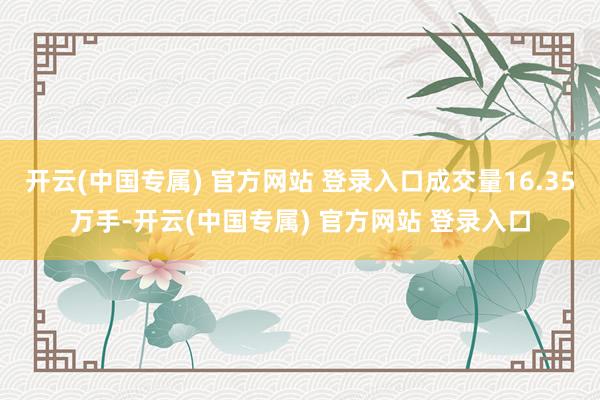 开云(中国专属) 官方网站 登录入口成交量16.35万手-开云(中国专属) 官方网站 登录入口