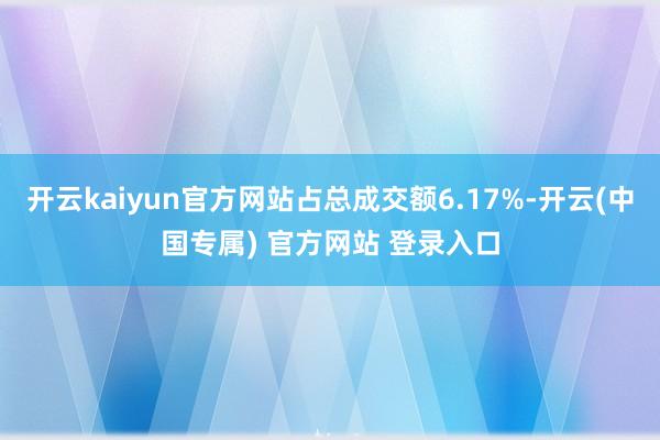 开云kaiyun官方网站占总成交额6.17%-开云(中国专属) 官方网站 登录入口