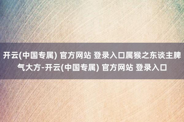 开云(中国专属) 官方网站 登录入口属猴之东谈主脾气大方-开云(中国专属) 官方网站 登录入口