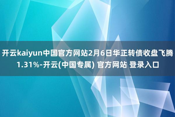 开云kaiyun中国官方网站2月6日华正转债收盘飞腾1.31%-开云(中国专属) 官方网站 登录入口