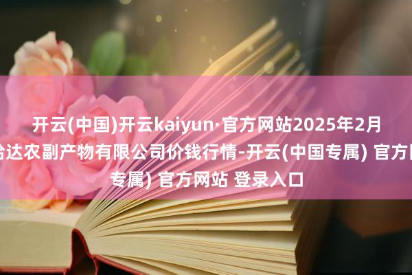 开云(中国)开云kaiyun·官方网站2025年2月12日哈尔滨哈达农副产物有限公司价钱行情-开云(中国专属) 官方网站 登录入口