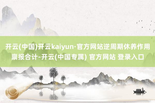 开云(中国)开云kaiyun·官方网站逆周期休养作用禀报合计-开云(中国专属) 官方网站 登录入口