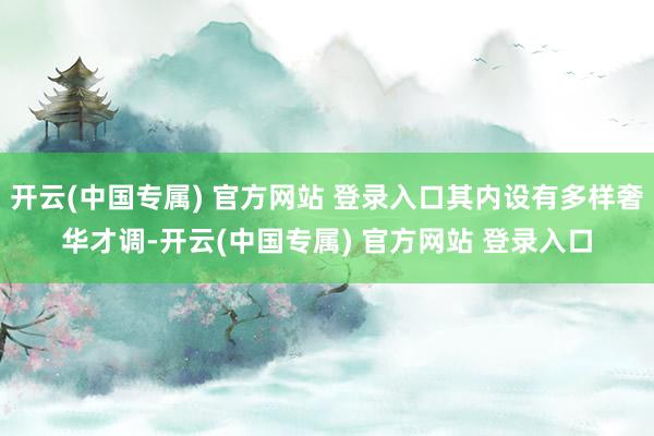 开云(中国专属) 官方网站 登录入口其内设有多样奢华才调-开云(中国专属) 官方网站 登录入口