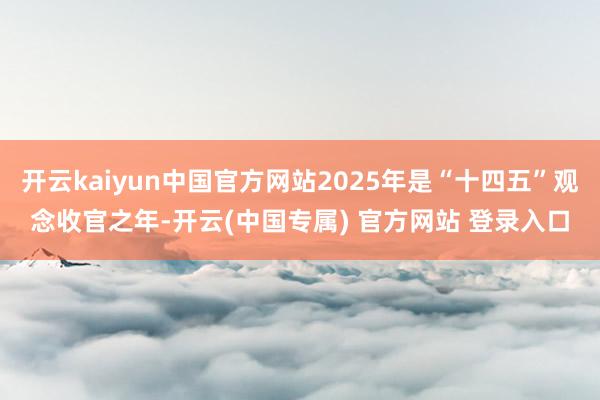 开云kaiyun中国官方网站2025年是“十四五”观念收官之年-开云(中国专属) 官方网站 登录入口