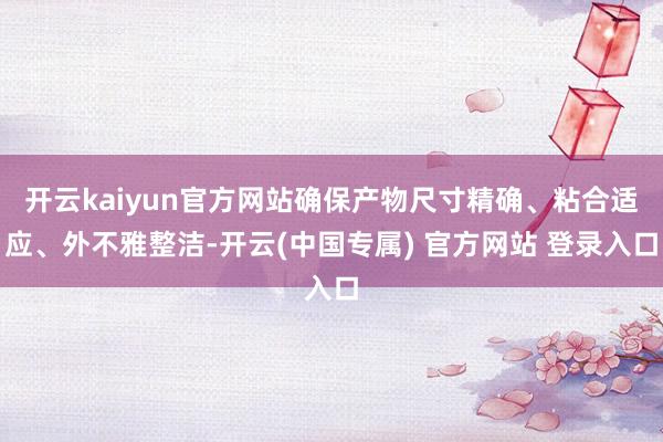 开云kaiyun官方网站确保产物尺寸精确、粘合适应、外不雅整洁-开云(中国专属) 官方网站 登录入口