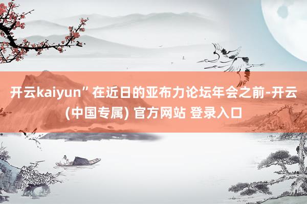 开云kaiyun”在近日的亚布力论坛年会之前-开云(中国专属) 官方网站 登录入口