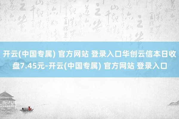 开云(中国专属) 官方网站 登录入口华创云信本日收盘7.45元-开云(中国专属) 官方网站 登录入口