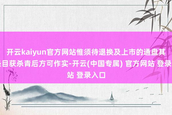 开云kaiyun官方网站惟须待退换及上市的通盘其他条目获杀青后方可作实-开云(中国专属) 官方网站 登录入口
