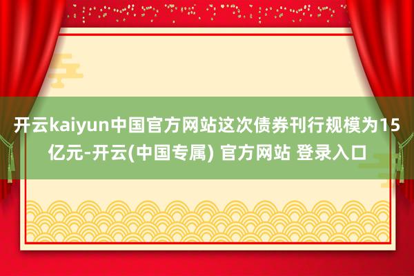 开云kaiyun中国官方网站这次债券刊行规模为15亿元-开云(中国专属) 官方网站 登录入口