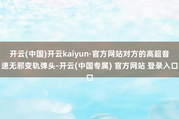 开云(中国)开云kaiyun·官方网站对方的高超音速无邪变轨弹头-开云(中国专属) 官方网站 登录入口
