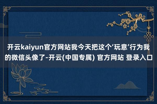 开云kaiyun官方网站我今天把这个‘玩意’行为我的微信头像了-开云(中国专属) 官方网站 登录入口