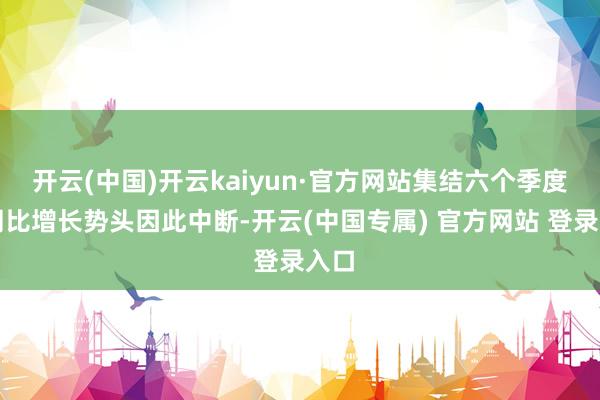 开云(中国)开云kaiyun·官方网站集结六个季度的同比增长势头因此中断-开云(中国专属) 官方网站 登录入口