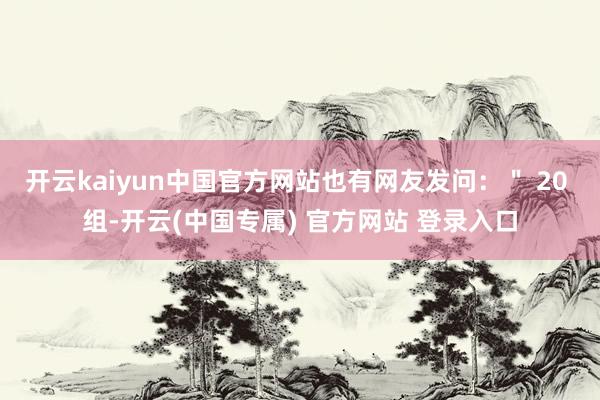 开云kaiyun中国官方网站也有网友发问：＂ 20 组-开云(中国专属) 官方网站 登录入口