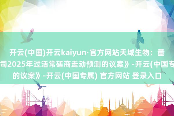 开云(中国)开云kaiyun·官方网站天域生物：董事会审议通过《对于公司2025年过活常磋商走动预测的议案》-开云(中国专属) 官方网站 登录入口