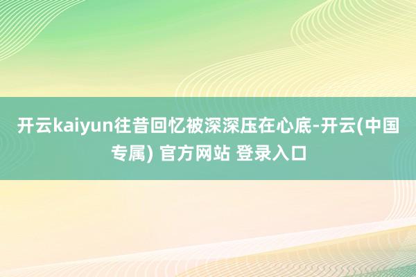 开云kaiyun往昔回忆被深深压在心底-开云(中国专属) 官方网站 登录入口