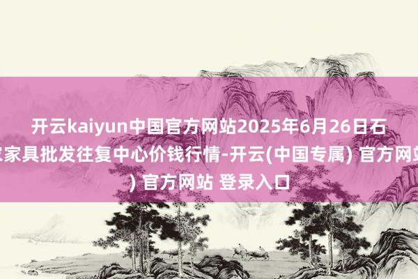 开云kaiyun中国官方网站2025年6月26日石家庄海外农家具批发往复中心价钱行情-开云(中国专属) 官方网站 登录入口