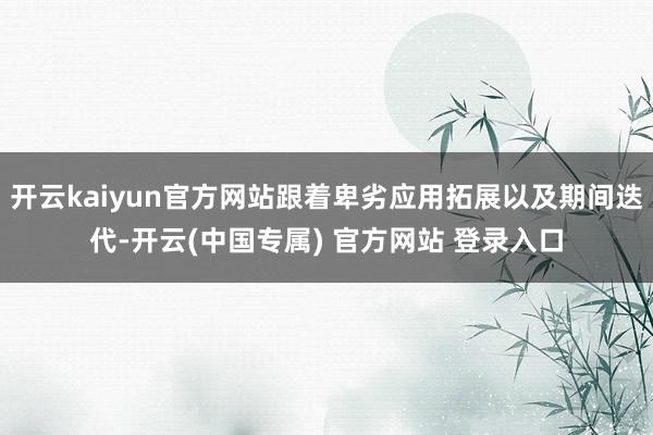开云kaiyun官方网站跟着卑劣应用拓展以及期间迭代-开云(中国专属) 官方网站 登录入口