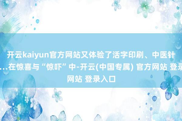 开云kaiyun官方网站又体验了活字印刷、中医针灸……在惊喜与“惊吓”中-开云(中国专属) 官方网站 登录入口
