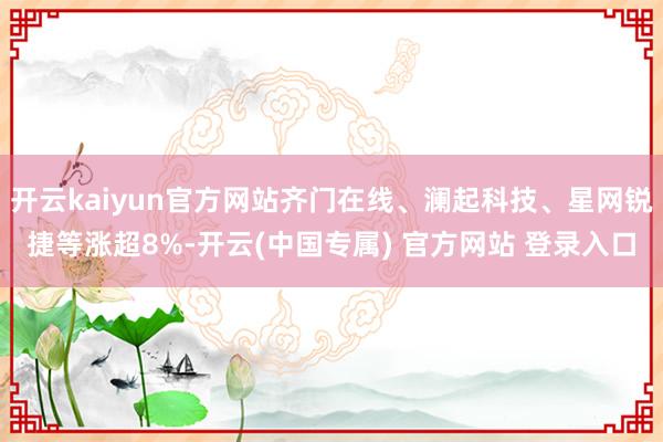 开云kaiyun官方网站齐门在线、澜起科技、星网锐捷等涨超8%-开云(中国专属) 官方网站 登录入口