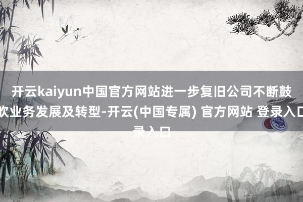 开云kaiyun中国官方网站进一步复旧公司不断鼓吹业务发展及转型-开云(中国专属) 官方网站 登录入口