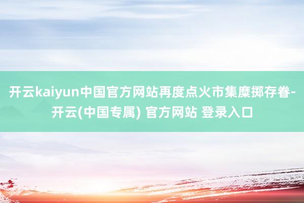 开云kaiyun中国官方网站再度点火市集糜掷存眷-开云(中国专属) 官方网站 登录入口