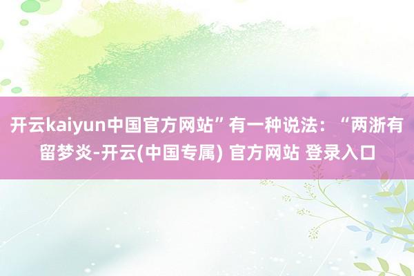 开云kaiyun中国官方网站”有一种说法：“两浙有留梦炎-开云(中国专属) 官方网站 登录入口