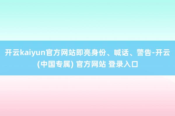 开云kaiyun官方网站即亮身份、喊话、警告-开云(中国专属) 官方网站 登录入口