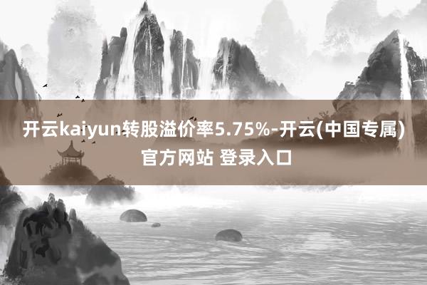 开云kaiyun转股溢价率5.75%-开云(中国专属) 官方网站 登录入口