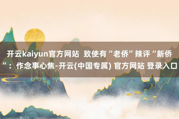 开云kaiyun官方网站  致使有“老侨”辣评“新侨”：作念事心焦-开云(中国专属) 官方网站 登录入口