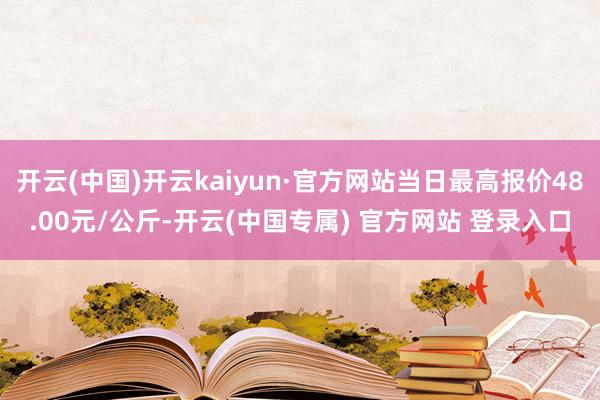 开云(中国)开云kaiyun·官方网站当日最高报价48.00元/公斤-开云(中国专属) 官方网站 登录入口