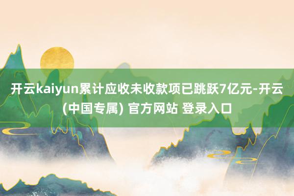 开云kaiyun累计应收未收款项已跳跃7亿元-开云(中国专属) 官方网站 登录入口