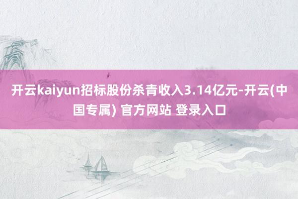 开云kaiyun招标股份杀青收入3.14亿元-开云(中国专属) 官方网站 登录入口