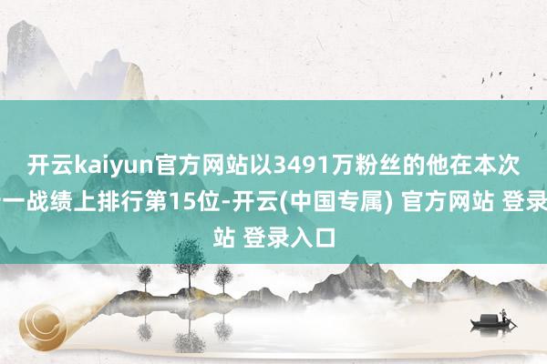 开云kaiyun官方网站以3491万粉丝的他在本次双十一战绩上排行第15位-开云(中国专属) 官方网站 登录入口
