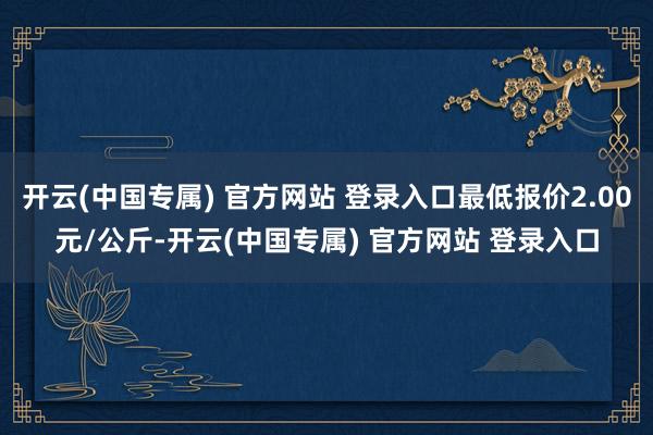 开云(中国专属) 官方网站 登录入口最低报价2.00元/公斤-开云(中国专属) 官方网站 登录入口