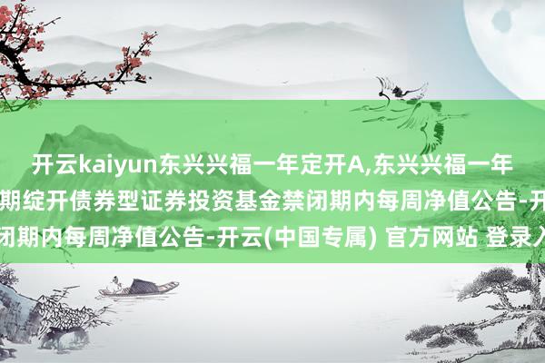 开云kaiyun东兴兴福一年定开A,东兴兴福一年定开C: 东兴兴福一年依期绽开债券型证券投资基金禁闭期内每周净值公告-开云(中国专属) 官方网站 登录入口