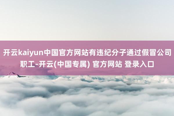 开云kaiyun中国官方网站有违纪分子通过假冒公司职工-开云(中国专属) 官方网站 登录入口