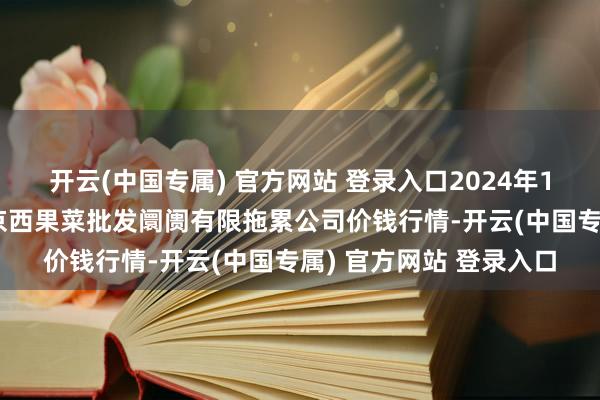 开云(中国专属) 官方网站 登录入口2024年12月7日河北省怀来县京西果菜批发阛阓有限拖累公司价钱行情-开云(中国专属) 官方网站 登录入口