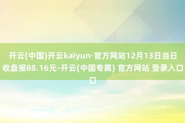 开云(中国)开云kaiyun·官方网站12月13日当日收盘报88.16元-开云(中国专属) 官方网站 登录入口