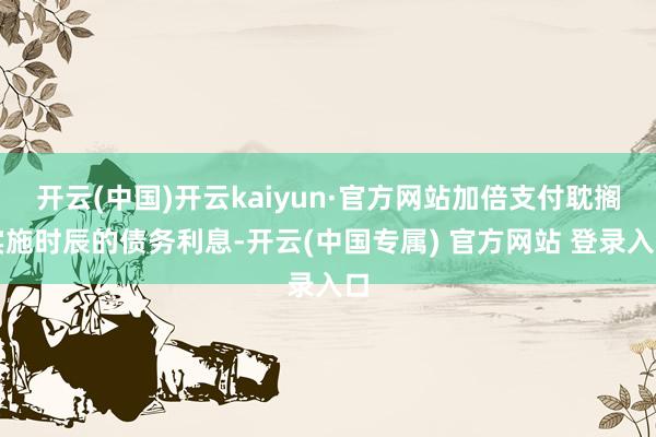 开云(中国)开云kaiyun·官方网站加倍支付耽搁实施时辰的债务利息-开云(中国专属) 官方网站 登录入口