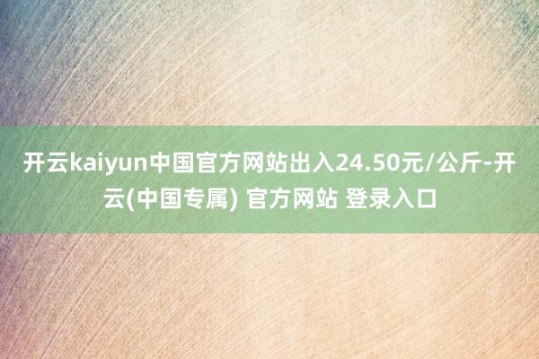 开云kaiyun中国官方网站出入24.50元/公斤-开云(中国专属) 官方网站 登录入口