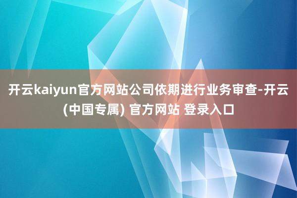开云kaiyun官方网站公司依期进行业务审查-开云(中国专属) 官方网站 登录入口