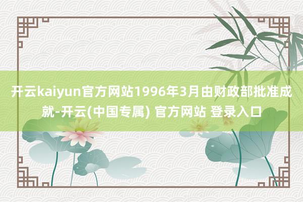 开云kaiyun官方网站1996年3月由财政部批准成就-开云(中国专属) 官方网站 登录入口